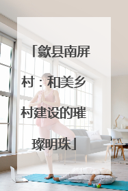 歙县南屏村：和美乡村建设的璀璨明珠